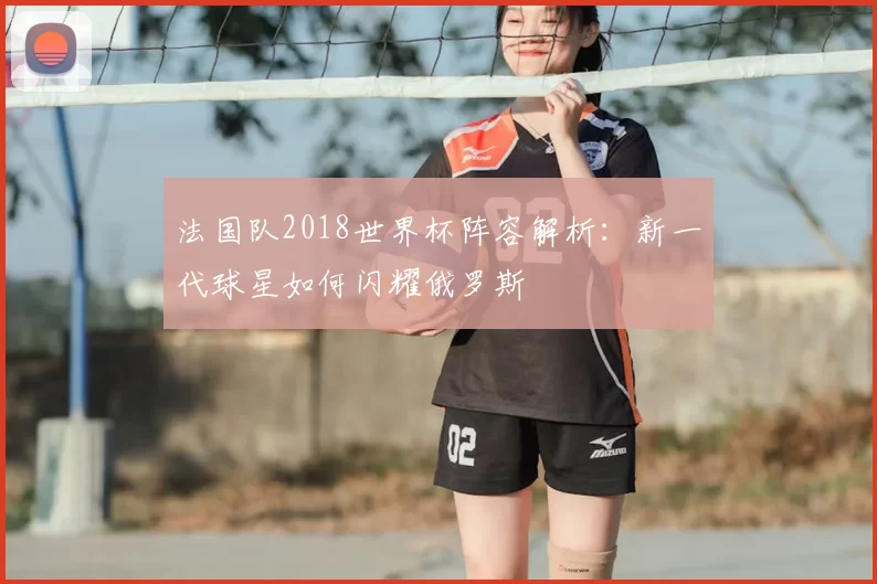 法国队2018世界杯阵容解析：新一代球星如何闪耀俄罗斯