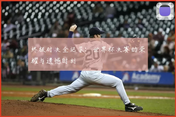 终极对决全记录：世界杯决赛的荣耀与遗憾时刻
