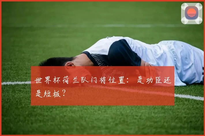世界杯荷兰队门将位置：是功臣还是短板？