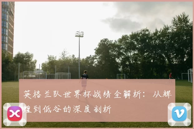 英格兰队世界杯战绩全解析：从辉煌到低谷的深度剖析