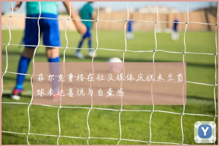 菲尔克鲁格在社交媒体庆祝米兰首球表达喜悦与自豪感