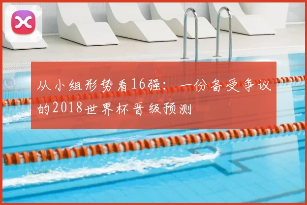 从小组形势看16强：一份备受争议的2018世界杯晋级预测