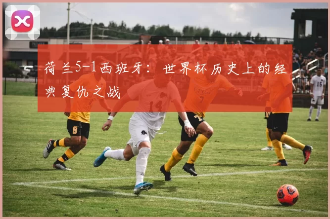 荷兰5-1西班牙：世界杯历史上的经典复仇之战