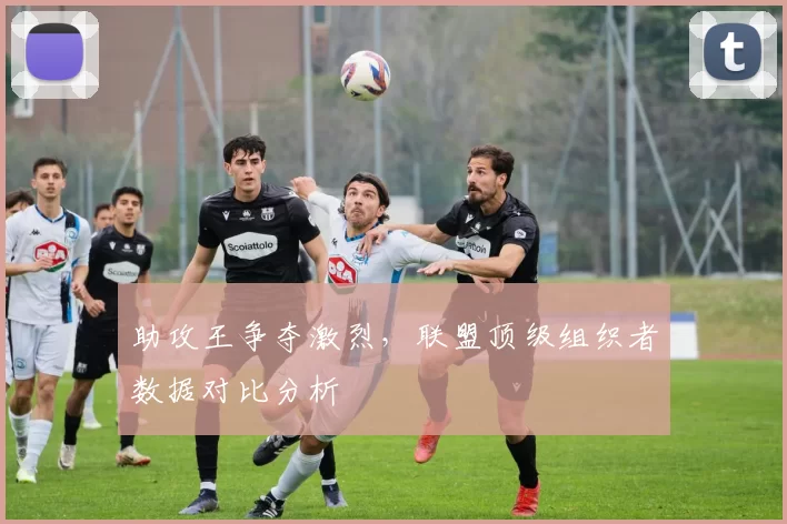 助攻王争夺激烈，联盟顶级组织者数据对比分析