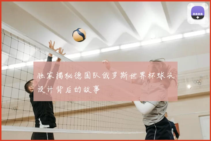 独家揭秘德国队俄罗斯世界杯球衣设计背后的故事