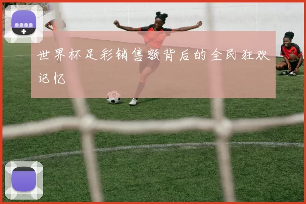 世界杯足彩销售额背后的全民狂欢记忆