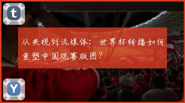 从央视到流媒体：世界杯转播如何重塑中国观赛版图？