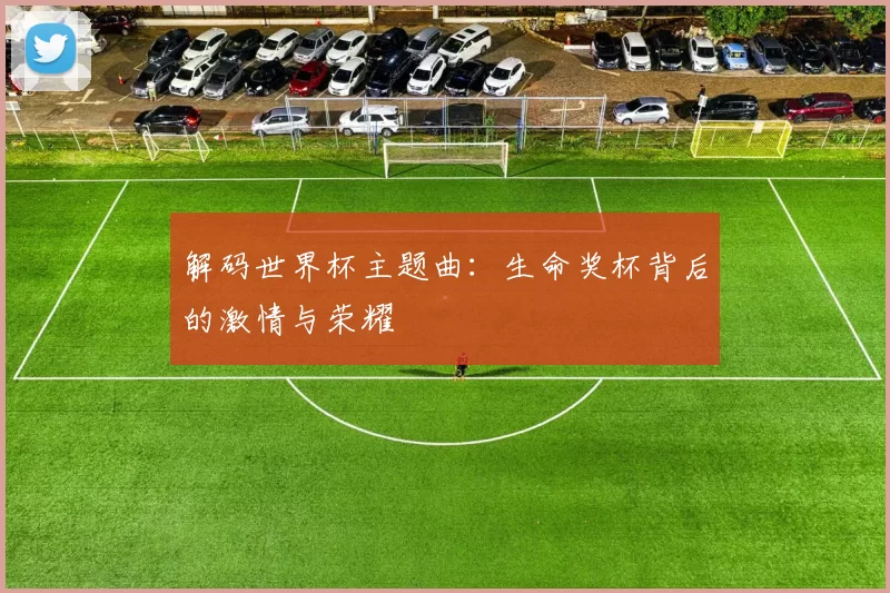 解码世界杯主题曲：生命奖杯背后的激情与荣耀