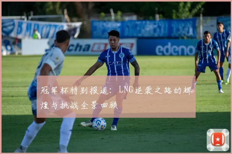 冠军杯特别报道：LNG逆袭之路的辉煌与挑战全景回顾