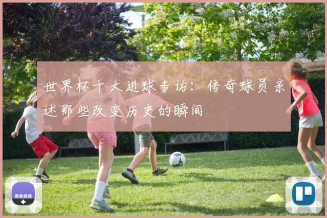 世界杯十大进球专访:传奇球员亲述那些改变历史的瞬间