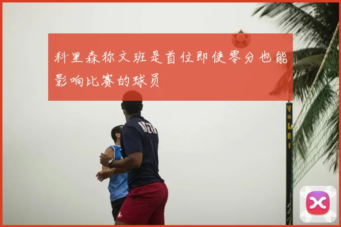 科里森称文班是首位即使零分也能影响比赛的球员