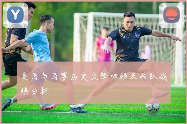 皇马与马赛历史交锋回顾及两队战绩分析