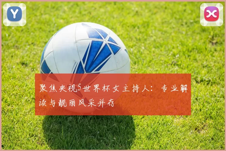 聚焦央视5世界杯女主持人：专业解读与靓丽风采并存