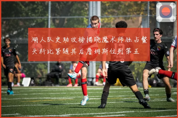 湖人队史助攻榜揭晓魔术师独占鳌头科比紧随其后詹姆斯位列第五