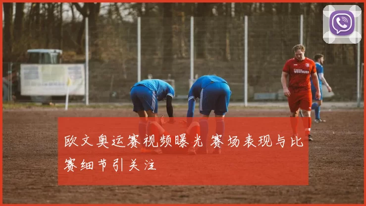 欧文奥运赛视频曝光 赛场表现与比赛细节引关注