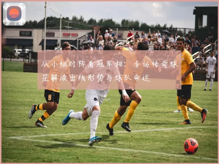 从小组对阵看冠军相：专访传奇球星解读出线形势与球队命运