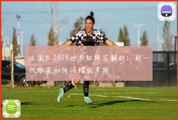 法国队2018世界杯阵容解析：新一代球星如何闪耀俄罗斯