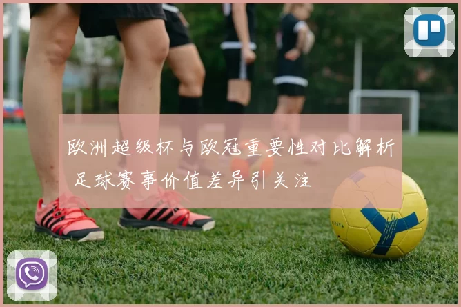 欧洲超级杯与欧冠重要性对比解析 足球赛事价值差异引关注