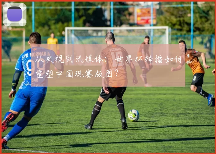 从央视到流媒体：世界杯转播如何重塑中国观赛版图？