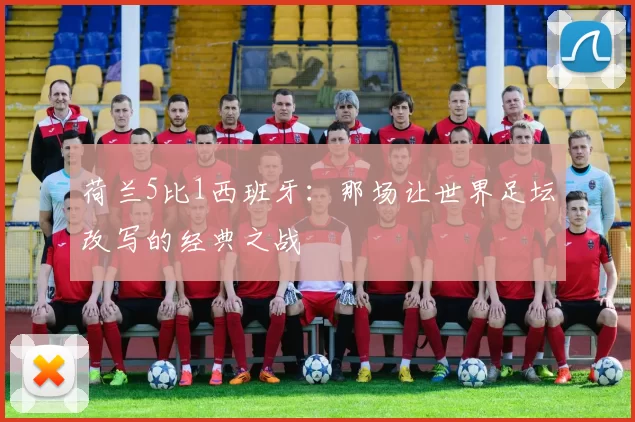 荷兰5比1西班牙：那场让世界足坛改写的经典之战