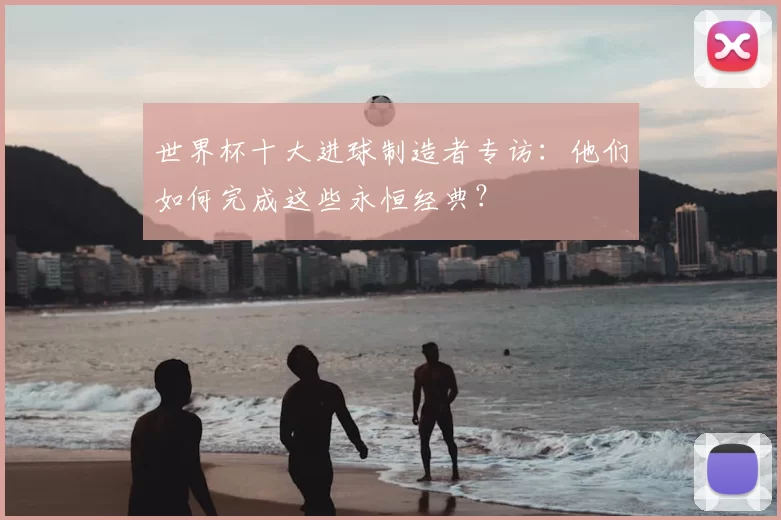 世界杯十大进球制造者专访：他们如何完成这些永恒经典？