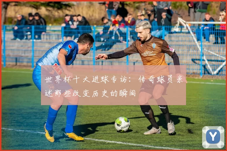 世界杯十大进球专访：传奇球员亲述那些改变历史的瞬间