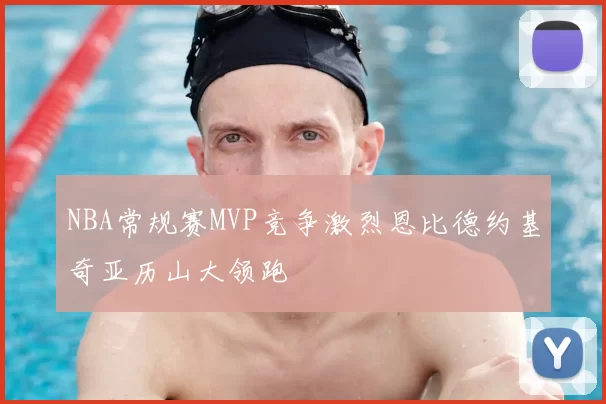 NBA常规赛MVP竞争激烈恩比德约基奇亚历山大领跑
