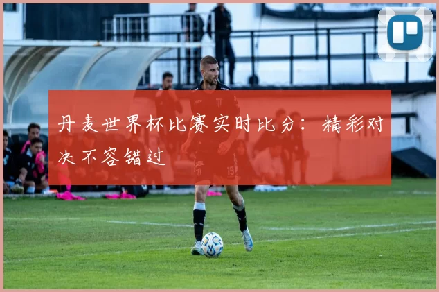 丹麦世界杯比赛实时比分：精彩对决不容错过