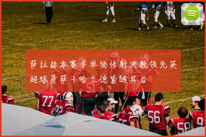 萨拉赫本赛季单场传射次数领先英超球员萨卡哈兰德紧随其后