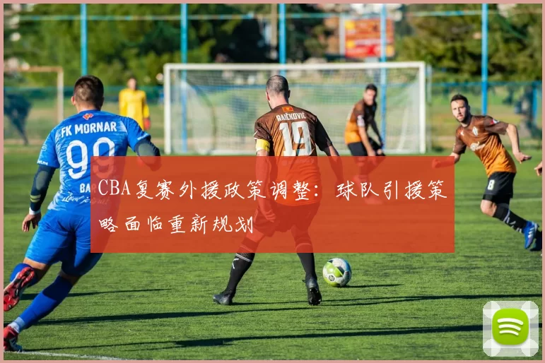 CBA复赛外援政策调整：球队引援策略面临重新规划