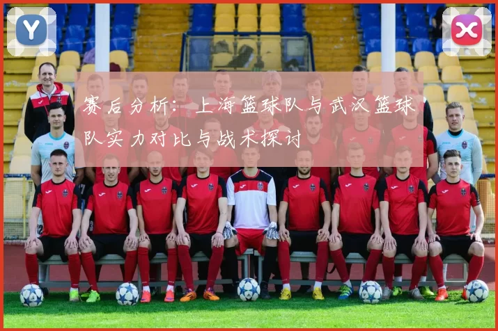 赛后分析：上海篮球队与武汉篮球队实力对比与战术探讨
