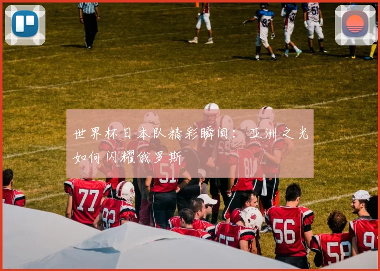 世界杯日本队精彩瞬间:亚洲之光如何闪耀俄罗斯