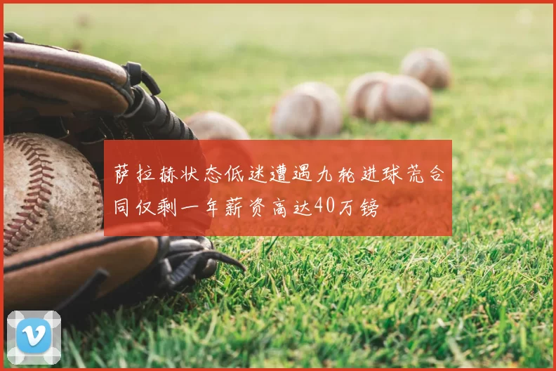 萨拉赫状态低迷遭遇九轮进球荒合同仅剩一年薪资高达40万镑