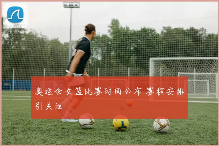 奥运会女篮比赛时间公布 赛程安排引关注