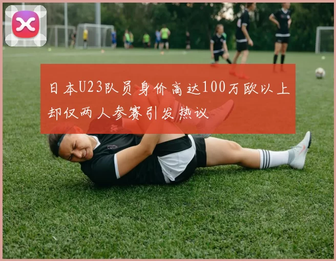 日本U23队员身价高达100万欧以上却仅两人参赛引发热议