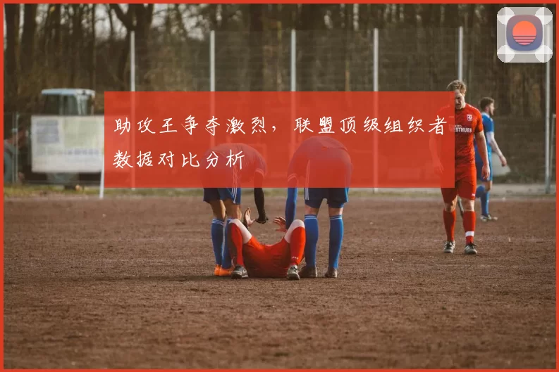 助攻王争夺激烈,联盟顶级组织者数据对比分析