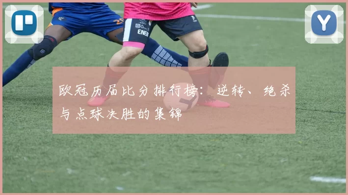 欧冠历届比分排行榜：逆转、绝杀与点球决胜的集锦