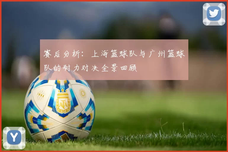 赛后分析：上海篮球队与广州篮球队的耐力对决全景回顾