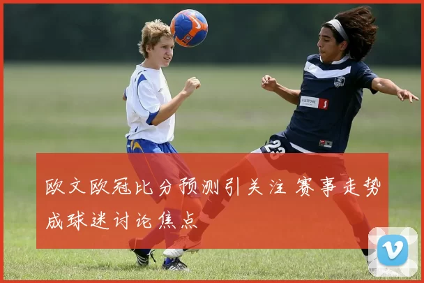 欧文欧冠比分预测引关注 赛事走势成球迷讨论焦点