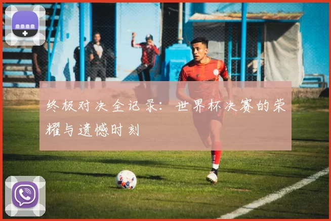 终极对决全记录：世界杯决赛的荣耀与遗憾时刻
