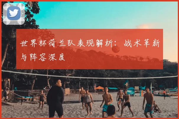 世界杯荷兰队表现解析：战术革新与阵容深度