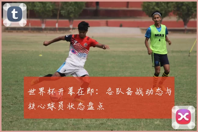 世界杯开幕在即：各队备战动态与核心球员状态盘点