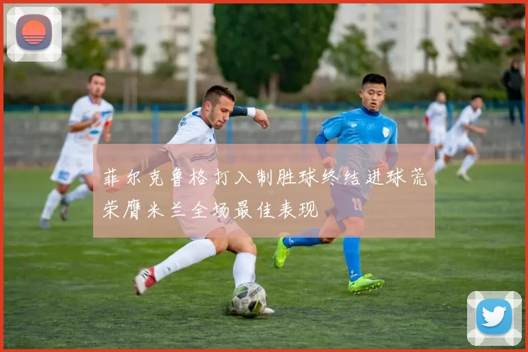 菲尔克鲁格打入制胜球终结进球荒荣膺米兰全场最佳表现