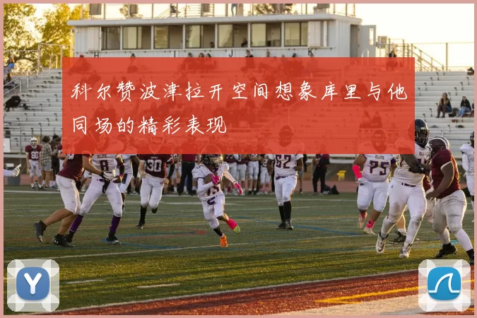科尔赞波津拉开空间想象库里与他同场的精彩表现