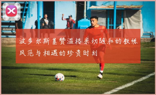 波多尔斯基赞温格亲切随和的教练风范与相遇的珍贵时刻