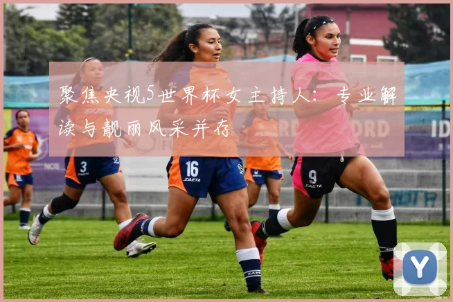 聚焦央视5世界杯女主持人：专业解读与靓丽风采并存