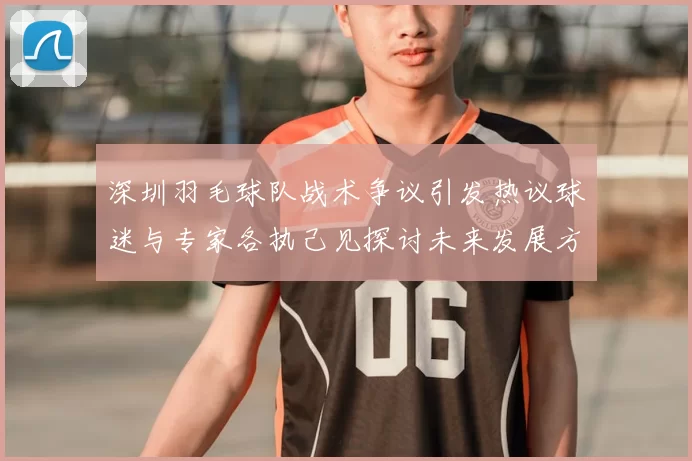 深圳羽毛球队战术争议引发热议球迷与专家各执己见探讨未来发展方向