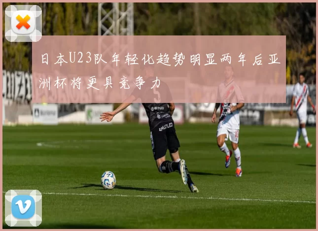 日本U23队年轻化趋势明显两年后亚洲杯将更具竞争力
